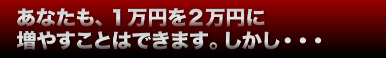 あなたも、１万円を２万円に増やすことはできます。しかし・・・