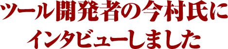 ツール開発者の今村氏にインタビューしました