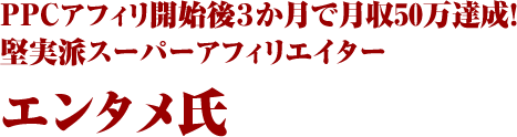 PPCアフィリ開始後３か月で月収50万達成！堅実派スーパーアフィリエイター エンタメ氏

